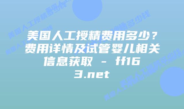 美国人工授精费用多少？费用详情及试管婴儿相关信息获取 – ff163.net插图
