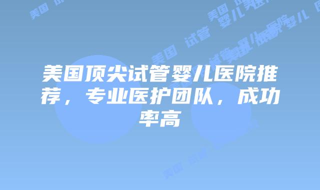 美国顶尖试管婴儿医院推荐，专业医护团队，成功率高插图
