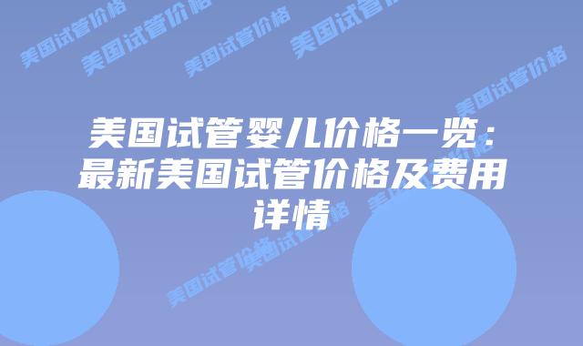 美国试管婴儿价格一览：最新美国试管价格及费用详情插图