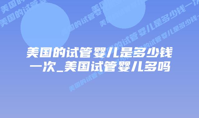 美国的试管婴儿是多少钱一次_美国试管婴儿多吗插图