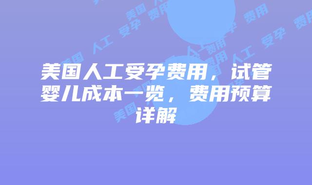 美国人工受孕费用，试管婴儿成本一览，费用预算详解插图