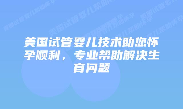 美国试管婴儿技术助您怀孕顺利，专业帮助解决生育问题插图
