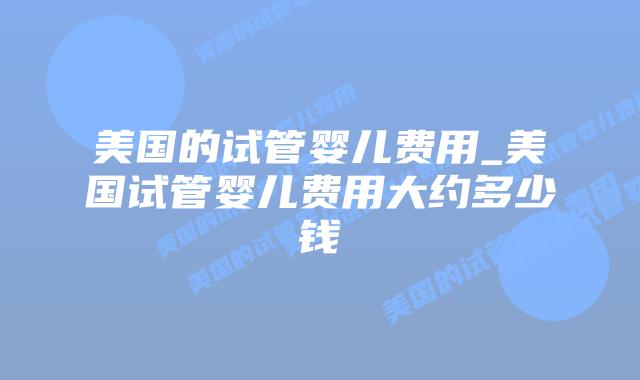 美国的试管婴儿费用_美国试管婴儿费用大约多少钱插图 美国的试管婴儿费用_美国试管婴儿费用大约多少钱插图
