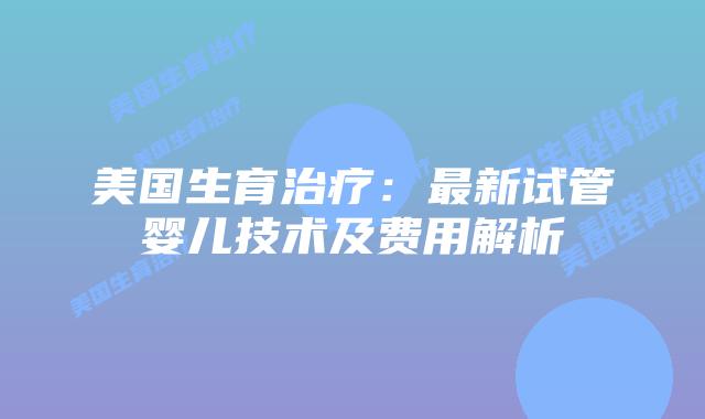 美国生育治疗：最新试管婴儿技术及费用解析插图