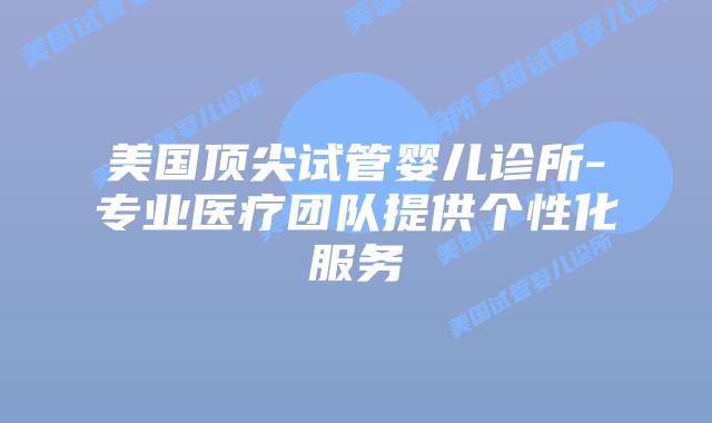 美国顶尖试管婴儿诊所-专业医疗团队提供个性化服务插图