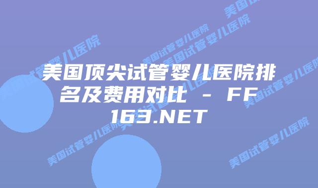 美国顶尖试管婴儿医院排名及费用对比 – FF163.NET插图