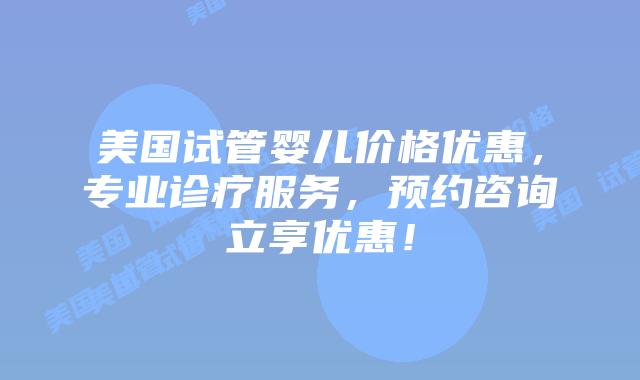 美国试管婴儿价格优惠，专业诊疗服务，预约咨询立享优惠！插图