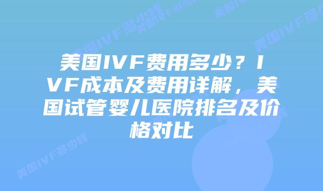美国IVF费用多少？IVF成本及费用详解，美国试管婴儿医院排名及价格对比插图