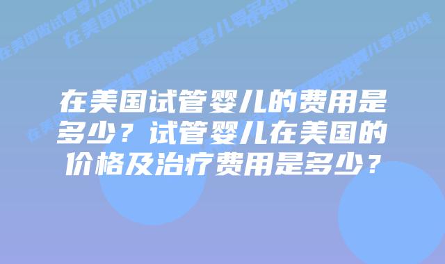在美国试管婴儿的费用是多少？试管婴儿在美国的价格及治疗费用是多少？插图