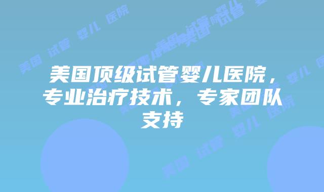 美国顶级试管婴儿医院，专业治疗技术，专家团队支持插图