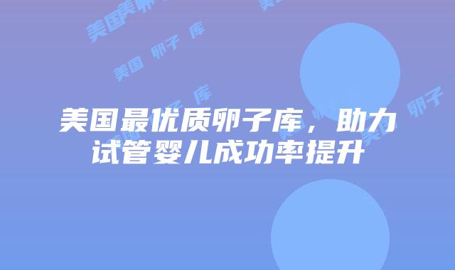 美国最优质卵子库，助力试管婴儿成功率提升插图