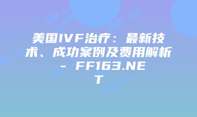 美国IVF治疗：最新技术、成功案例及费用解析 – FF163.NET插图