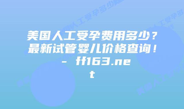 美国人工受孕费用多少？最新试管婴儿价格查询！ – ff163.net插图