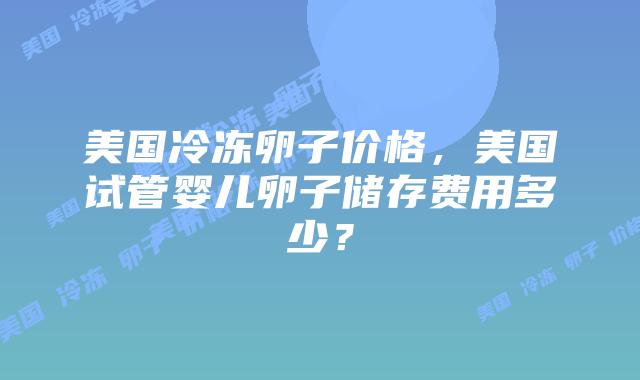 美国冷冻卵子价格，美国试管婴儿卵子储存费用多少？插图