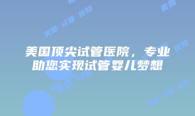 美国顶尖试管医院，专业助您实现试管婴儿梦想插图