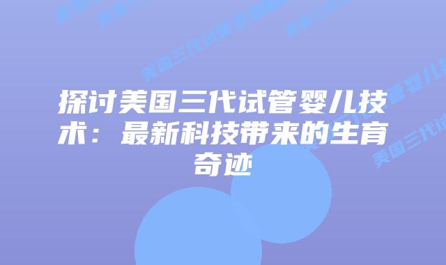 探讨美国三代试管婴儿技术：最新科技带来的生育奇迹插图
