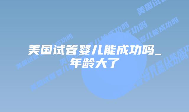 美国试管婴儿能成功吗_年龄大了插图 美国试管婴儿能成功吗_年龄大了插图