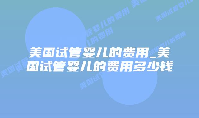 美国试管婴儿的费用_美国试管婴儿的费用多少钱插图 美国试管婴儿的费用_美国试管婴儿的费用多少钱插图