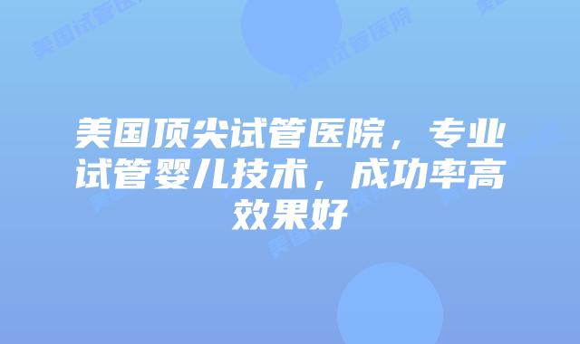 美国顶尖试管医院，专业试管婴儿技术，成功率高效果好插图