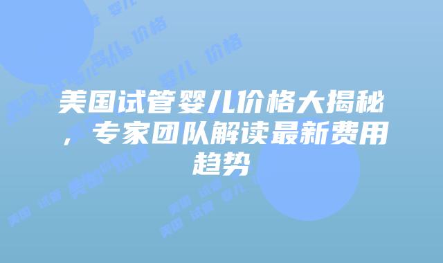 美国试管婴儿价格大揭秘，专家团队解读最新费用趋势插图