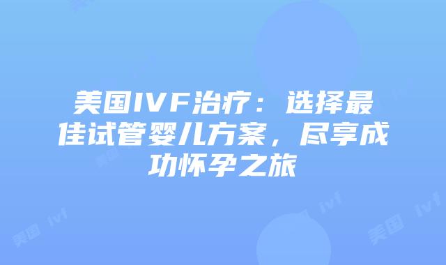 美国IVF治疗：选择最佳试管婴儿方案，尽享成功怀孕之旅插图