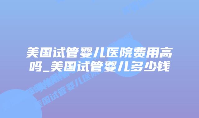 美国试管婴儿医院费用高吗_美国试管婴儿多少钱插图 美国试管婴儿医院费用高吗_美国试管婴儿多少钱插图