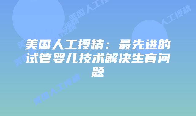 美国人工授精：最先进的试管婴儿技术解决生育问题插图