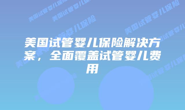 美国试管婴儿保险解决方案，全面覆盖试管婴儿费用插图