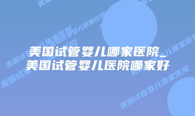 美国试管婴儿哪家医院_美国试管婴儿医院哪家好插图