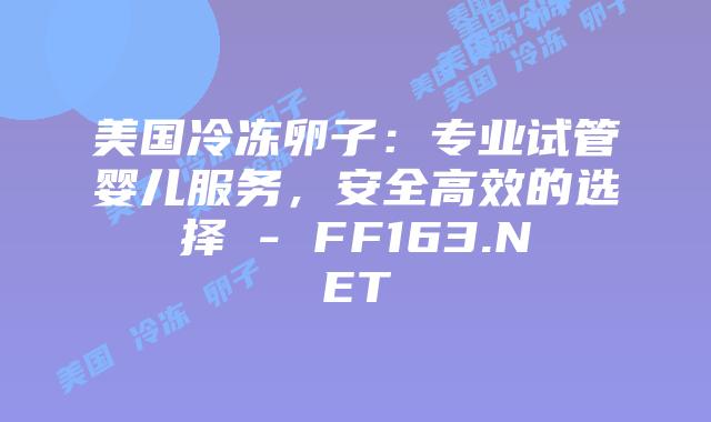 美国冷冻卵子：专业试管婴儿服务，安全高效的选择 – FF163.NET插图