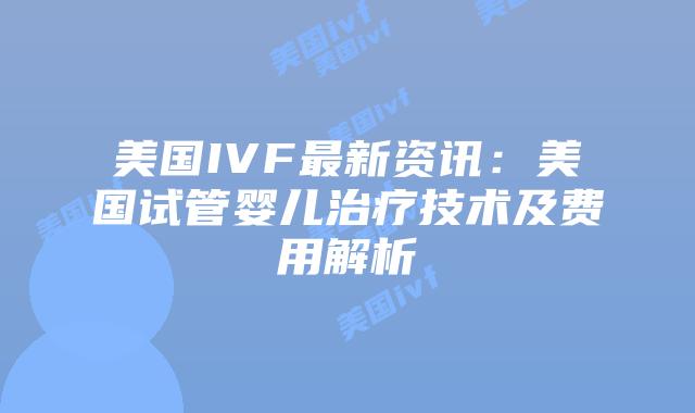 美国IVF最新资讯：美国试管婴儿治疗技术及费用解析插图