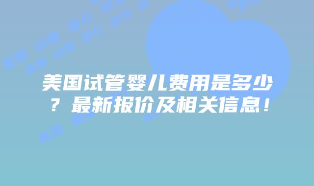 美国试管婴儿费用是多少？最新报价及相关信息！插图
