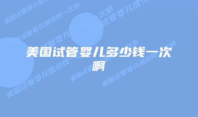 美国试管婴儿多少钱一次啊插图