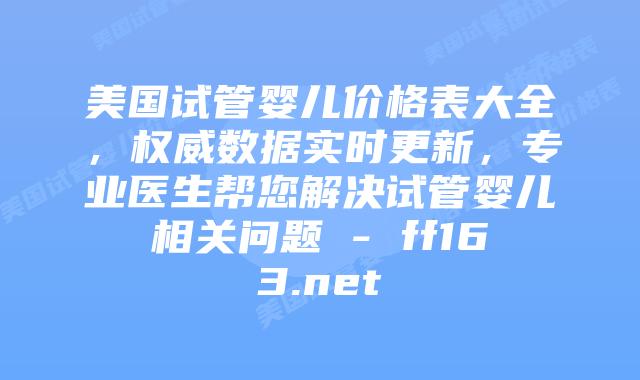 美国试管婴儿价格表大全，权威数据实时更新，专业医生帮您解决试管婴儿相关问题 – ff163.net插图