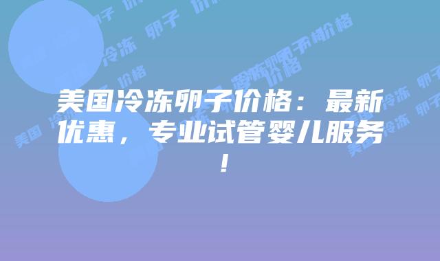 美国冷冻卵子价格：最新优惠，专业试管婴儿服务！插图