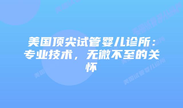 美国顶尖试管婴儿诊所：专业技术，无微不至的关怀插图