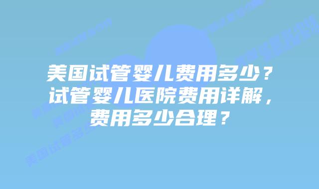 美国试管婴儿费用多少？试管婴儿医院费用详解，费用多少合理？插图