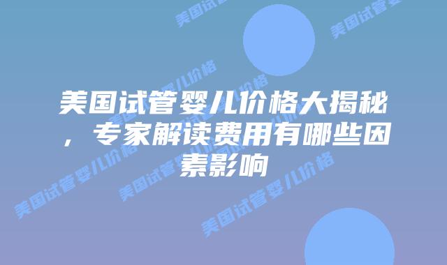 美国试管婴儿价格大揭秘，专家解读费用有哪些因素影响插图