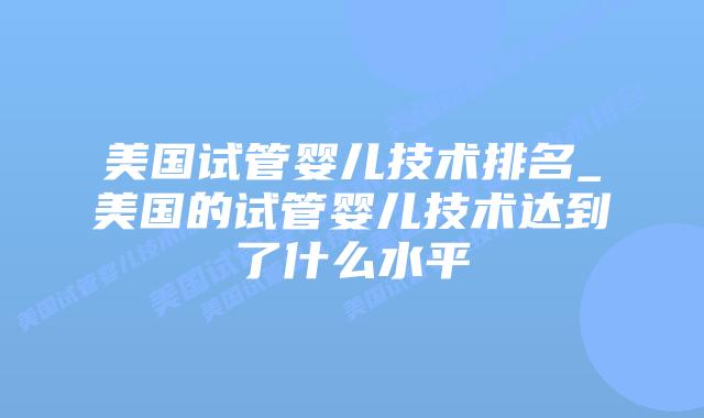 美国试管婴儿技术排名_美国的试管婴儿技术达到了什么水平插图