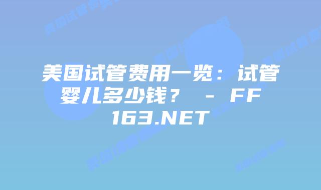 美国试管费用一览：试管婴儿多少钱？ – FF163.NET插图