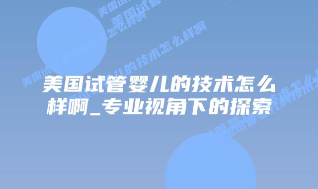 美国试管婴儿的技术怎么样啊_专业视角下的探索插图