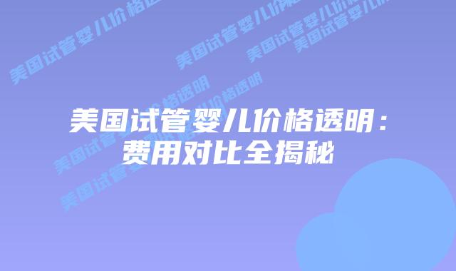 美国试管婴儿价格透明：费用对比全揭秘插图