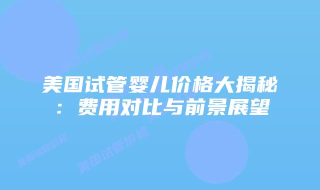 美国试管婴儿价格大揭秘：费用对比与前景展望插图