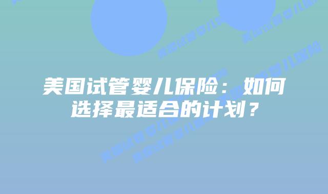 美国试管婴儿保险：如何选择最适合的计划？插图