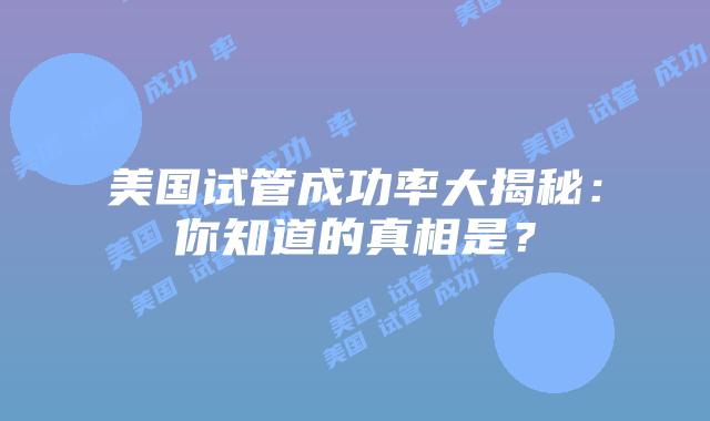 美国试管成功率大揭秘：你知道的真相是？插图