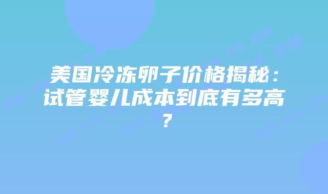 美国冷冻卵子价格揭秘：试管婴儿成本到底有多高？插图