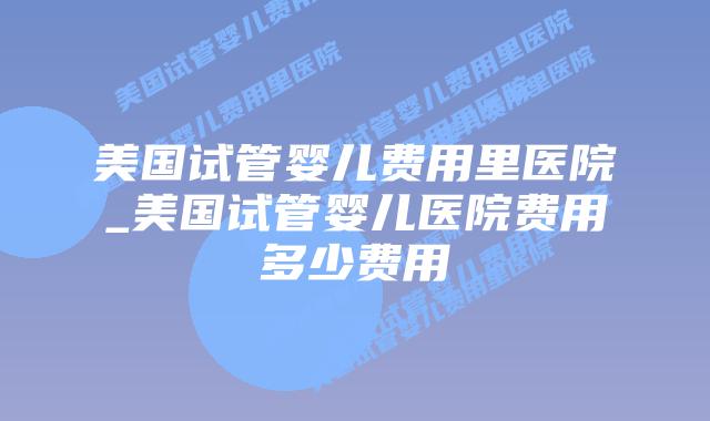 美国试管婴儿费用里医院_美国试管婴儿医院费用多少费用插图 美国试管婴儿费用里医院_美国试管婴儿医院费用多少费用插图