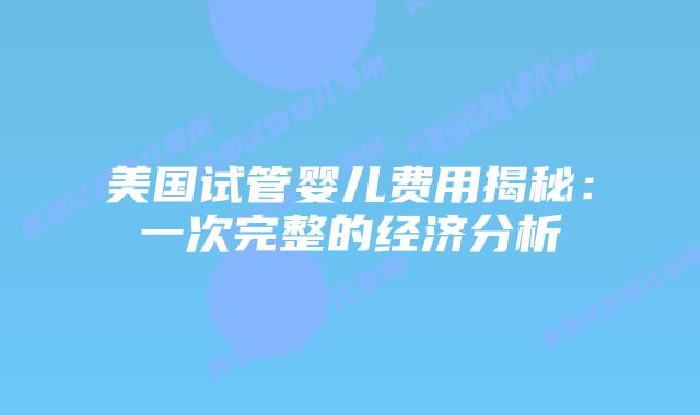 美国试管婴儿费用揭秘：一次完整的经济分析插图