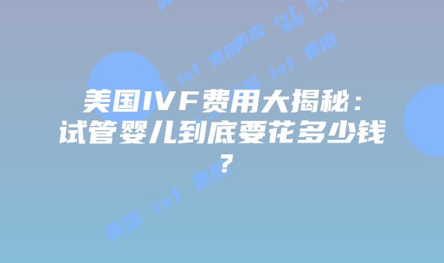 美国IVF费用大揭秘：试管婴儿到底要花多少钱？插图