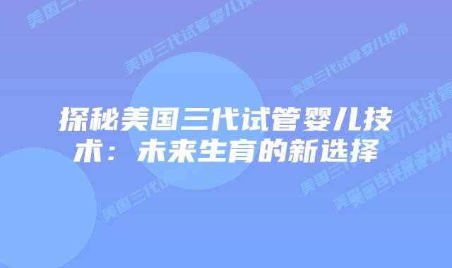 探秘美国三代试管婴儿技术：未来生育的新选择插图